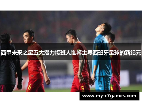 西甲未来之星五大潜力接班人谁将主导西班牙足球的新纪元