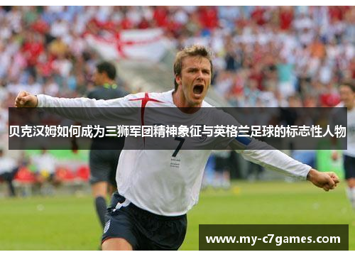 贝克汉姆如何成为三狮军团精神象征与英格兰足球的标志性人物 贝克汉姆如何成为三狮军团精神象征与英格兰足球的标志性人物