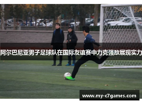 阿尔巴尼亚男子足球队在国际友谊赛中力克强敌展现实力